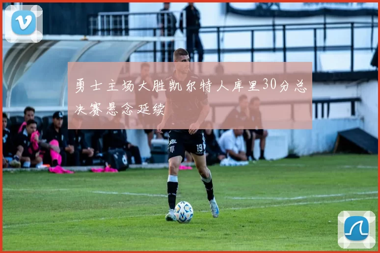 勇士主场大胜凯尔特人库里30分总决赛悬念延续