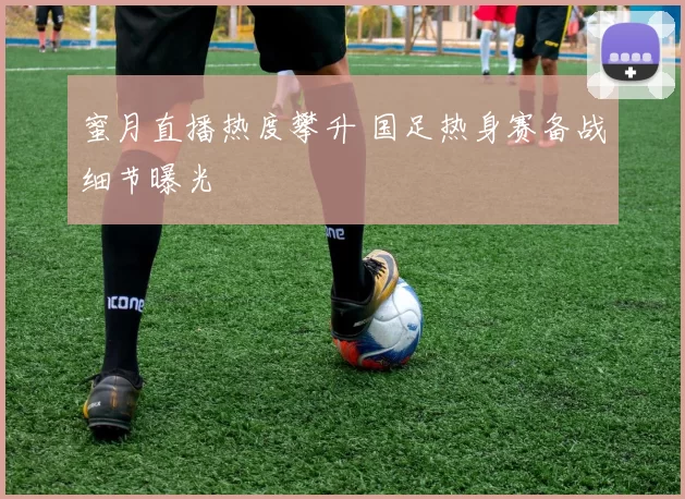 蜜月直播热度攀升 国足热身赛备战细节曝光