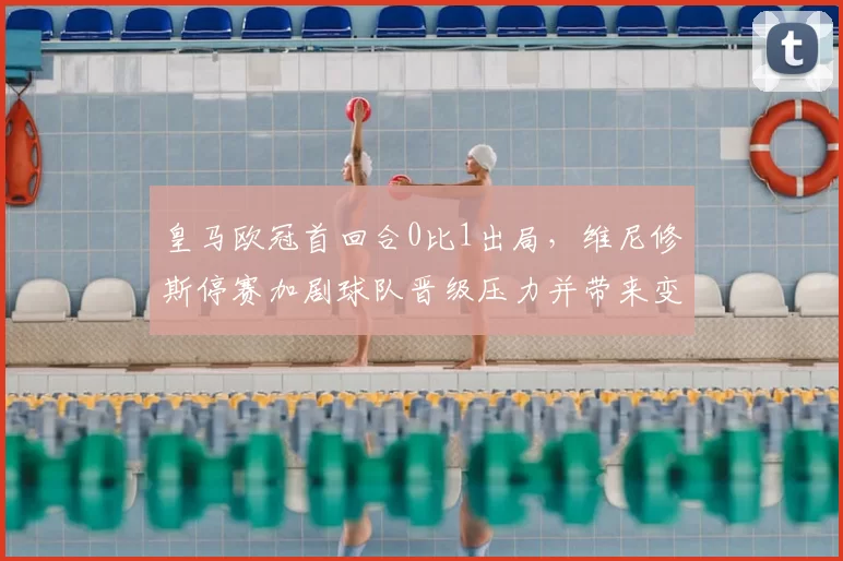 皇马欧冠首回合0比1出局，维尼修斯停赛加剧球队晋级压力并带来变数