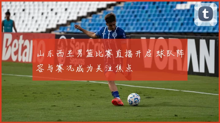 山东西王男篮比赛直播开启 球队阵容与赛况成为关注焦点