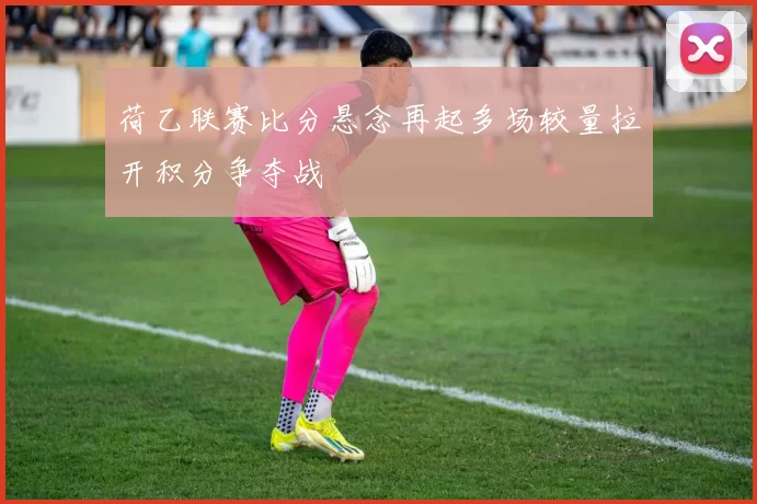 荷乙联赛比分悬念再起多场较量拉开积分争夺战