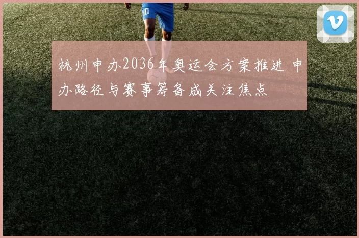 杭州申办2036年奥运会方案推进 申办路径与赛事筹备成关注焦点