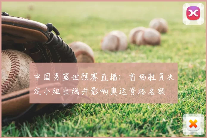 中国男篮世预赛直播：首场胜负决定小组出线并影响奥运资格名额