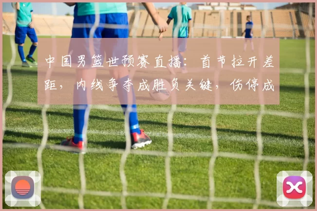 中国男篮世预赛直播：首节拉开差距，内线争夺成胜负关键，伤停成隐忧