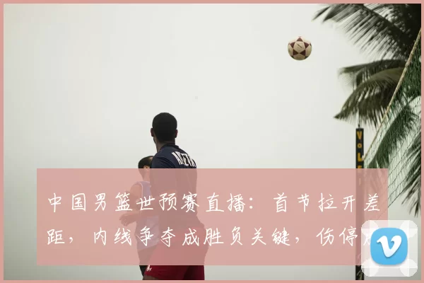 中国男篮世预赛直播：首节拉开差距，内线争夺成胜负关键，伤停成隐忧