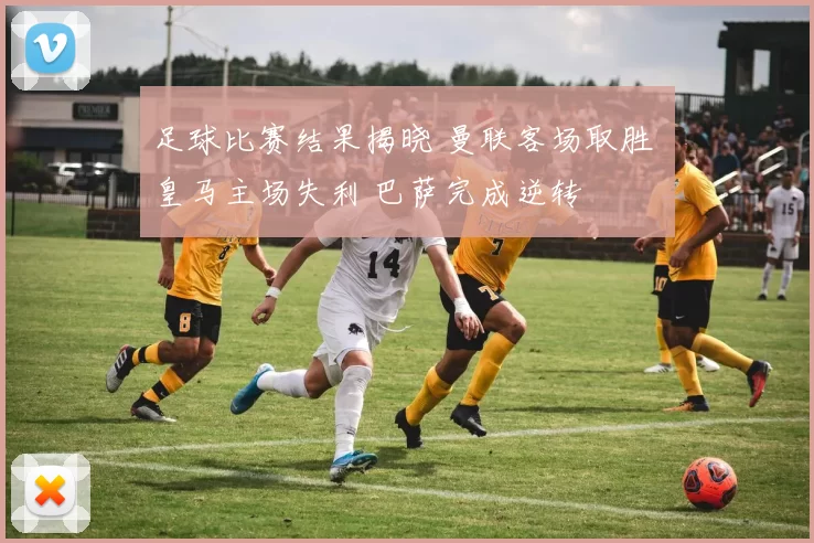 足球比赛结果揭晓 曼联客场取胜 皇马主场失利 巴萨完成逆转