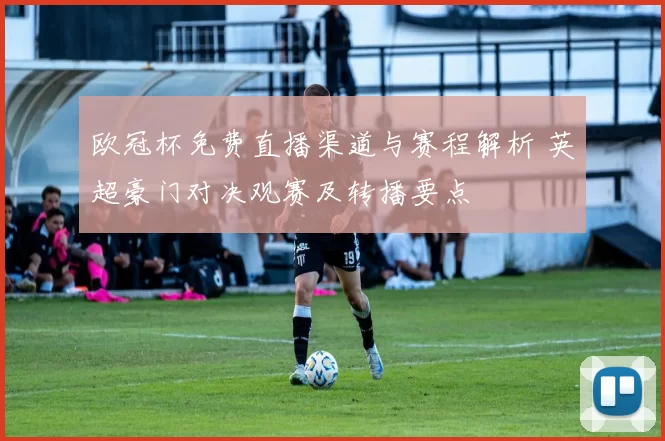 欧冠杯免费直播渠道与赛程解析 英超豪门对决观赛及转播要点