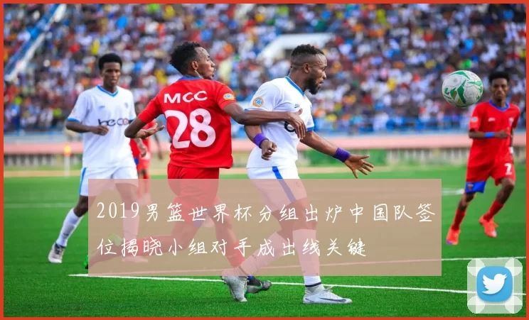 2019男篮世界杯分组出炉中国队签位揭晓小组对手成出线关键