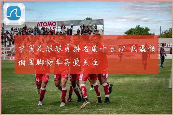 中国足球球员排名前十出炉 武磊领衔国脚榜单备受关注