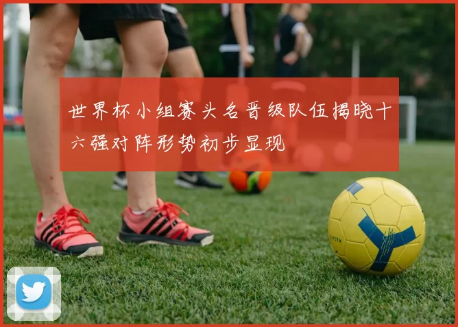世界杯小组赛头名晋级队伍揭晓十六强对阵形势初步显现