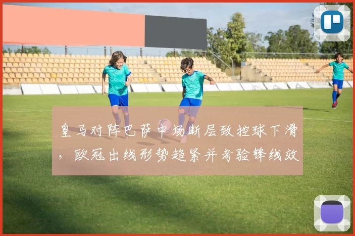 皇马对阵巴萨中场断层致控球下滑，欧冠出线形势趋紧并考验锋线效率