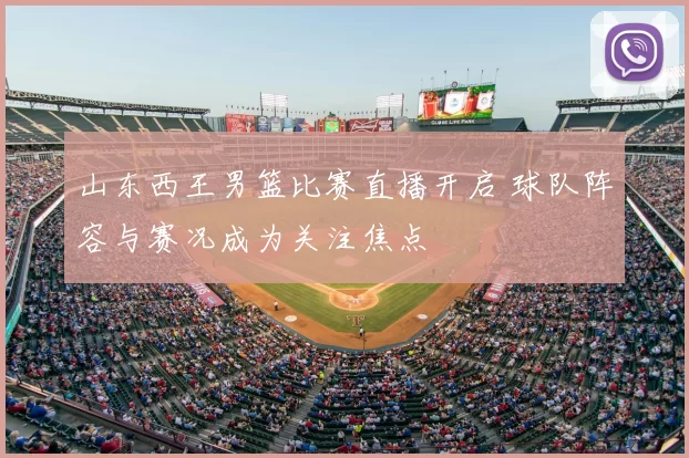 山东西王男篮比赛直播开启 球队阵容与赛况成为关注焦点