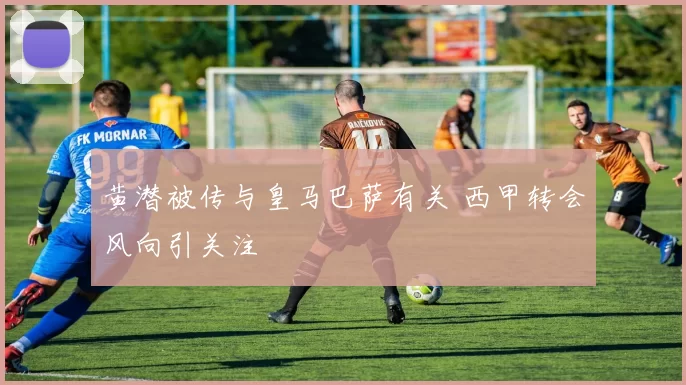 黄潜被传与皇马巴萨有关 西甲转会风向引关注