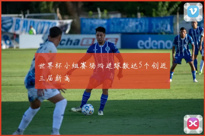 世界杯小组赛场均进球数达5个创近三届新高