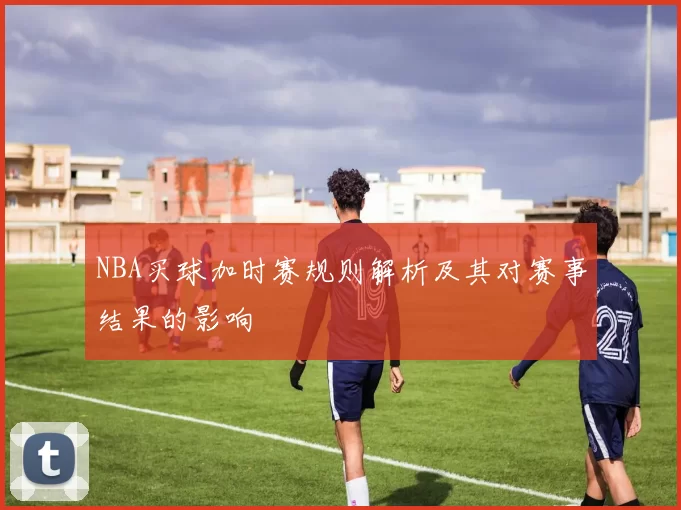 NBA买球加时赛规则解析及其对赛事结果的影响