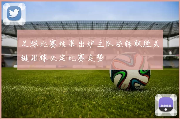 足球比赛结果出炉主队逆转取胜关键进球决定比赛走势