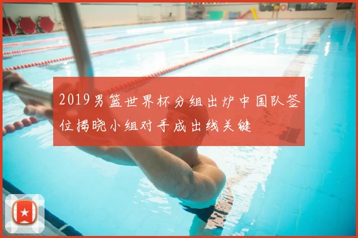 2019男篮世界杯分组出炉中国队签位揭晓小组对手成出线关键