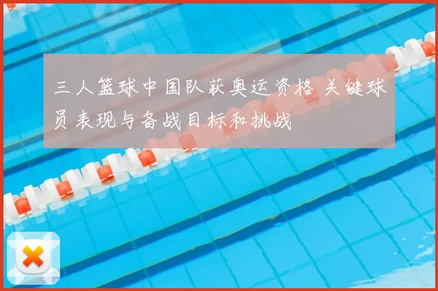 三人篮球中国队获奥运资格 关键球员表现与备战目标和挑战