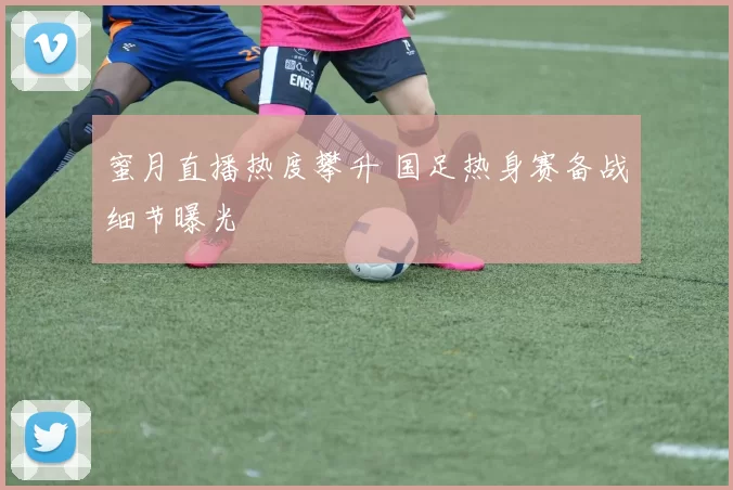 蜜月直播热度攀升 国足热身赛备战细节曝光