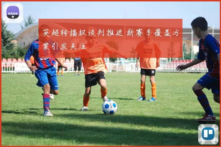 英超转播权谈判推进 新赛季覆盖方案引发关注