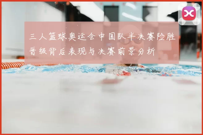 三人篮球奥运会中国队半决赛险胜晋级背后表现与决赛前景分析