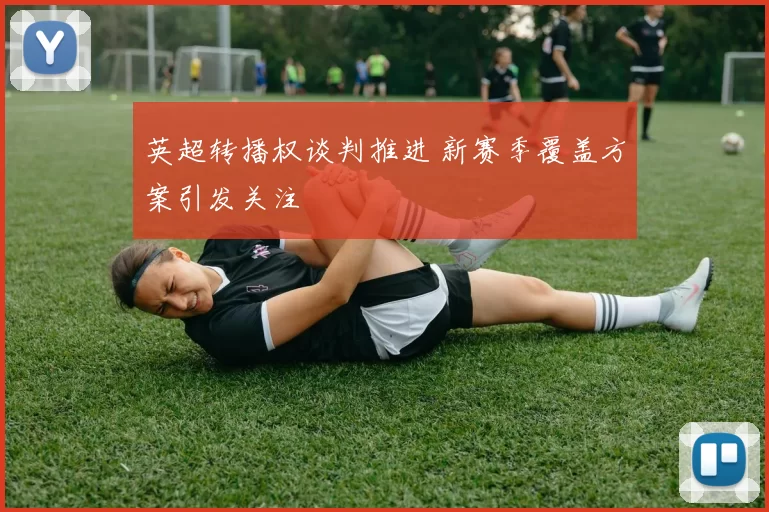英超转播权谈判推进 新赛季覆盖方案引发关注