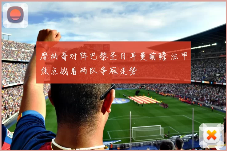 摩纳哥对阵巴黎圣日耳曼前瞻 法甲焦点战看两队争冠走势