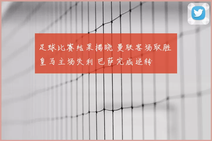 足球比赛结果揭晓 曼联客场取胜 皇马主场失利 巴萨完成逆转