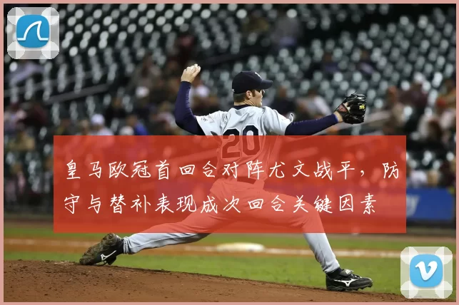 皇马欧冠首回合对阵尤文战平，防守与替补表现成次回合关键因素