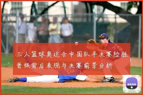 三人篮球奥运会中国队半决赛险胜晋级背后表现与决赛前景分析