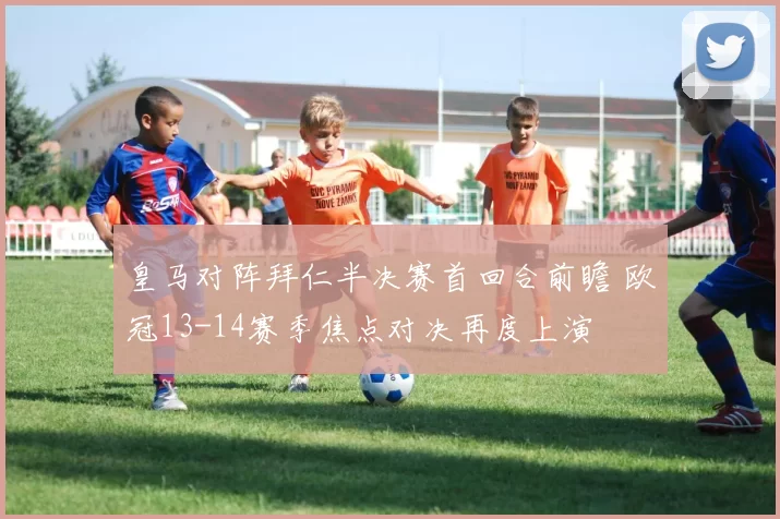 皇马对阵拜仁半决赛首回合前瞻 欧冠13-14赛季焦点对决再度上演