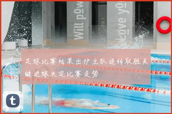 足球比赛结果出炉主队逆转取胜关键进球决定比赛走势