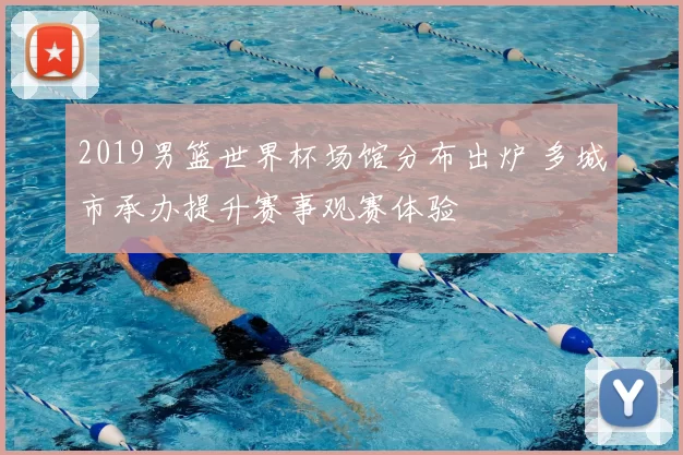 2019男篮世界杯场馆分布出炉 多城市承办提升赛事观赛体验