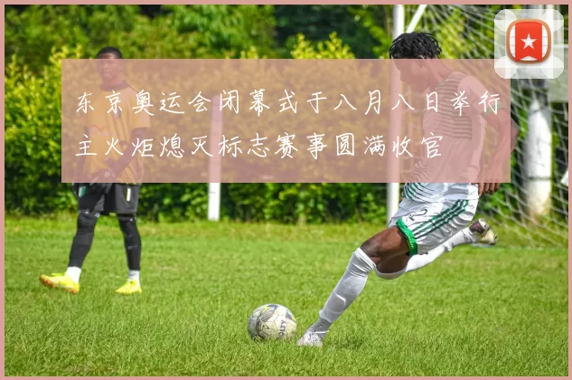 东京奥运会闭幕式于八月八日举行主火炬熄灭标志赛事圆满收官
