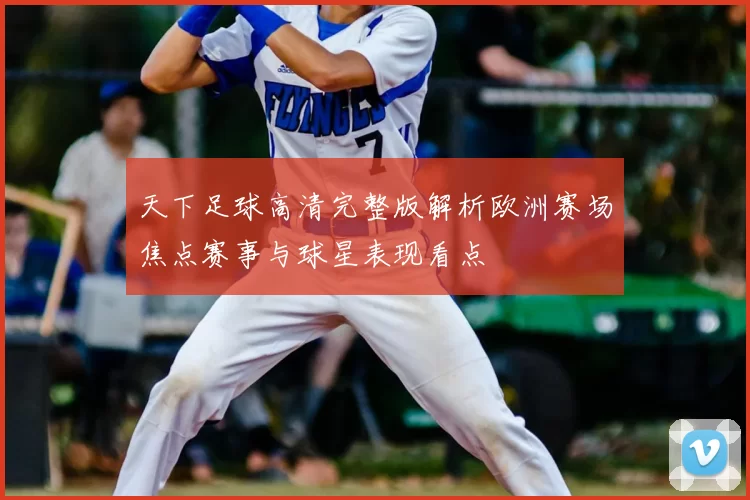 天下足球高清完整版解析欧洲赛场焦点赛事与球星表现看点