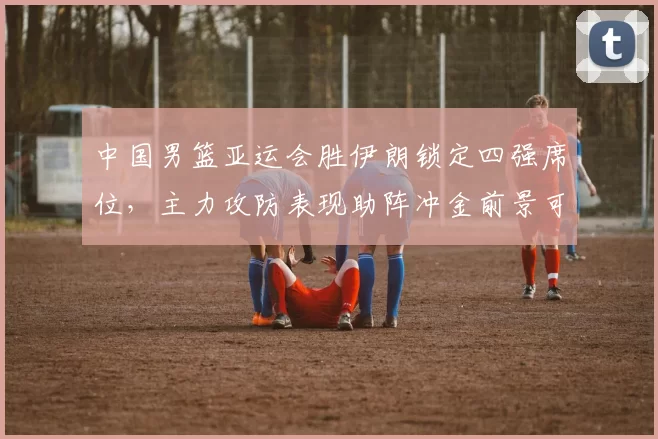 中国男篮亚运会胜伊朗锁定四强席位,主力攻防表现助阵冲金前景可期