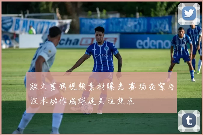 欧文剪辑视频素材曝光 赛场花絮与技术动作成球迷关注焦点