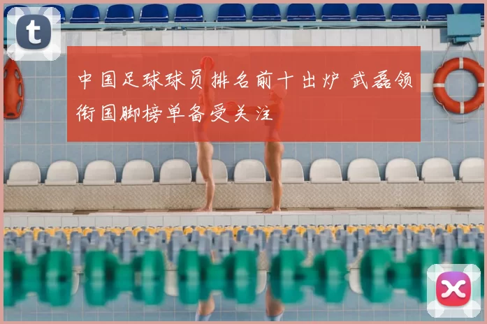 中国足球球员排名前十出炉 武磊领衔国脚榜单备受关注