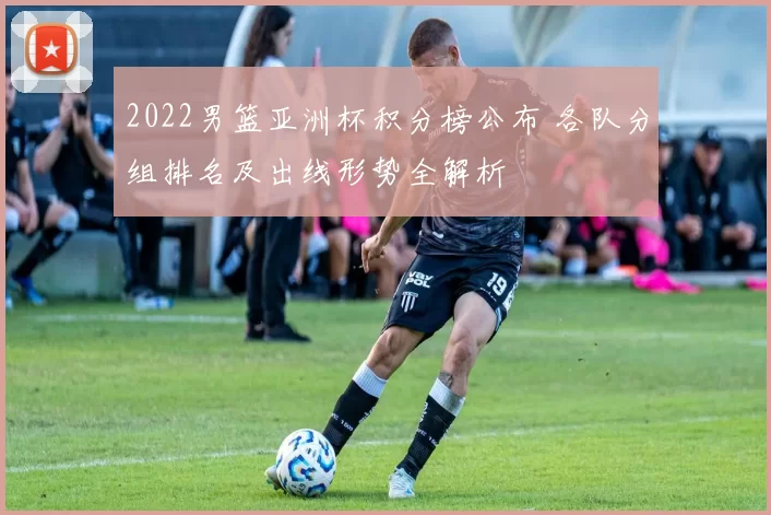 2022男篮亚洲杯积分榜公布 各队分组排名及出线形势全解析
