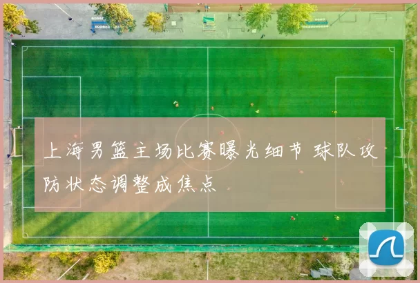 上海男篮主场比赛曝光细节 球队攻防状态调整成焦点